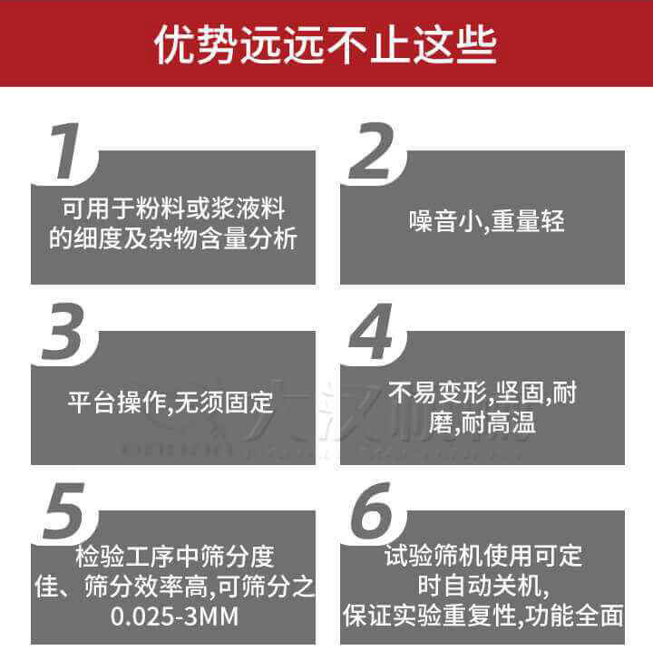 試驗(yàn)篩優(yōu)勢：1，可用于粉料或漿液料的細(xì)度及雜物含量分析。2，噪音小，重量輕。3，平臺操作，無須固定。4，不易變形，堅(jiān)固，耐磨，耐高溫。5，檢驗(yàn)工序中篩分度佳，篩分效率高，可篩分之0.025-3MM6，試驗(yàn)篩機(jī)使用可定時(shí)自動關(guān)機(jī)保證實(shí)驗(yàn)重復(fù)性，功能全面。